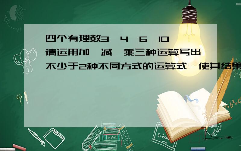 四个有理数3,4,6,10,请运用加、减,乘三种运算写出不少于2种不同方式的运算式,使其结果都等于24没有除号，没有除号，别给我除号，如有除号，说明你没看清问题