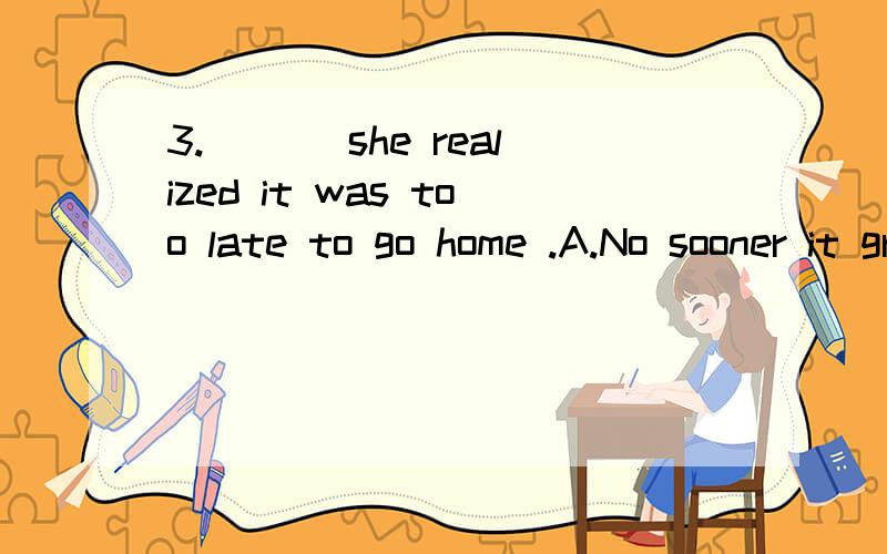 3.___ she realized it was too late to go home .A.No sooner it grew dark thanB.Hardly did it grow dark thatC.Scarcely had it grown dark thanD.It was not until dark that为什么不是其他选项,尤其是B?