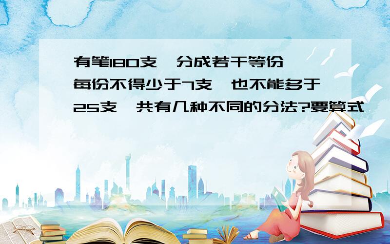 有笔180支,分成若干等份,每份不得少于7支,也不能多于25支,共有几种不同的分法?要算式