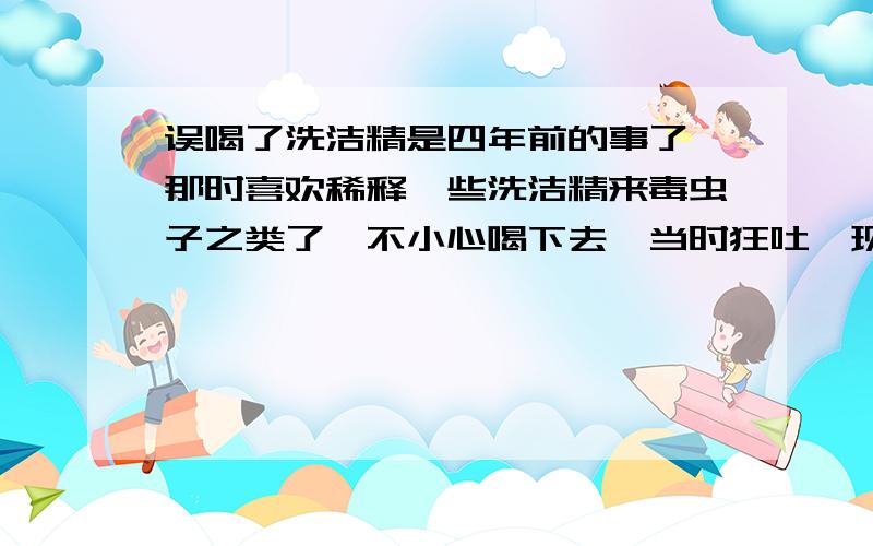 误喝了洗洁精是四年前的事了,那时喜欢稀释一些洗洁精来毒虫子之类了,不小心喝下去,当时狂吐,现在想起来有些可怕,到底会不会有后遗症,顺便说下,我有扁平胸,有没有关呢.