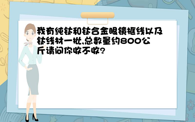 我有纯钛和钛合金眼镜框线以及钛线材一批,总数量约800公斤请问你收不收?