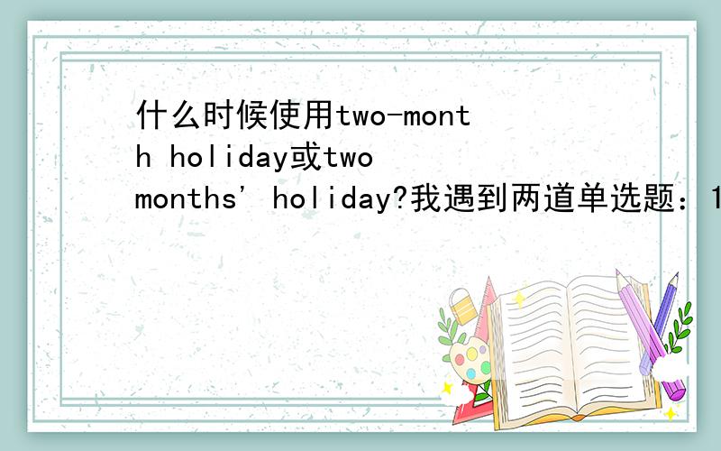 什么时候使用two-month holiday或two months' holiday?我遇到两道单选题：1.Jim has a ( ).A.two months' holiday B.two-month holiday 此题选B2.After ( ) training,Polo could stand up.A.two months' B.two-month 此题选A都是“两个月