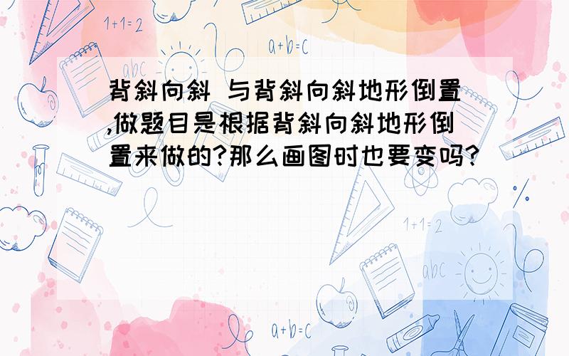 背斜向斜 与背斜向斜地形倒置,做题目是根据背斜向斜地形倒置来做的?那么画图时也要变吗?