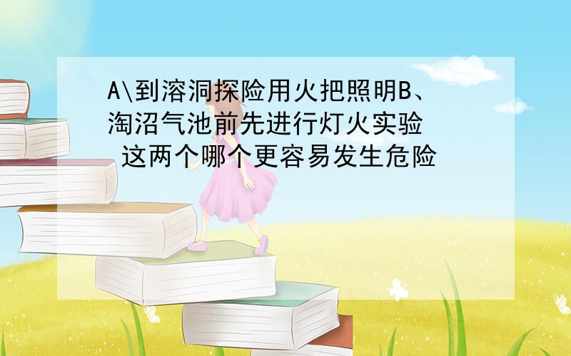 A\到溶洞探险用火把照明B、淘沼气池前先进行灯火实验   这两个哪个更容易发生危险