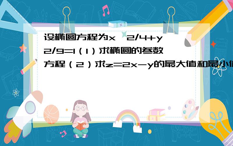 设椭圆方程为x^2/4+y^2/9=1（1）求椭圆的参数方程（2）求z=2x-y的最大值和最小值,并求取得最值时相应的点请用高中数学选修4—4的知识点回答