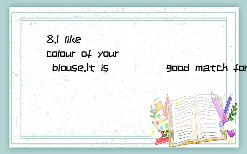 8.I like ____ colour of your blouse.It is ____ good match for your trousers.