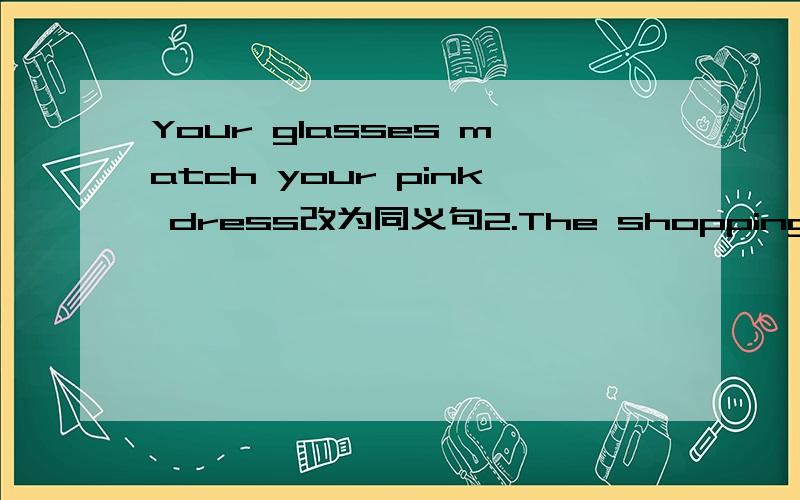 Your glasses match your pink dress改为同义句2.The shopping mall has seven floors There are shops on each floor(合并为一句）The shopping mall has______ ______ ______shops3.The bookshop has different kinds of birthday cards(同义句）_____