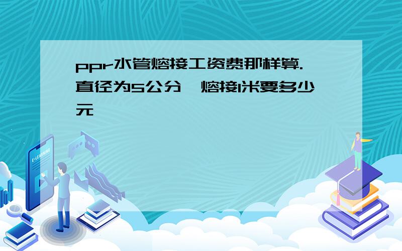 ppr水管熔接工资费那样算.直径为5公分丶熔接1米要多少元