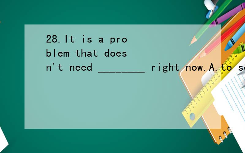 28.It is a problem that doesn't need ________ right now.A.to solve28.It is a problem that doesn't need ________ right now.A.to solve B.solving C.being solved D.to be solving为什么选B 不选A?need什么时候做情态动词 什么时候做实意