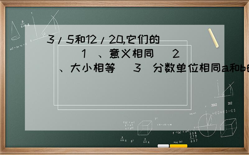 3/5和12/20,它们的（ ） （1）、意义相同 （2）、大小相等 （3）分数单位相同a和b的最大公因数是14,a和b的公因数有（ ）个.（1）、2 （2）、3（3）、4 请选择