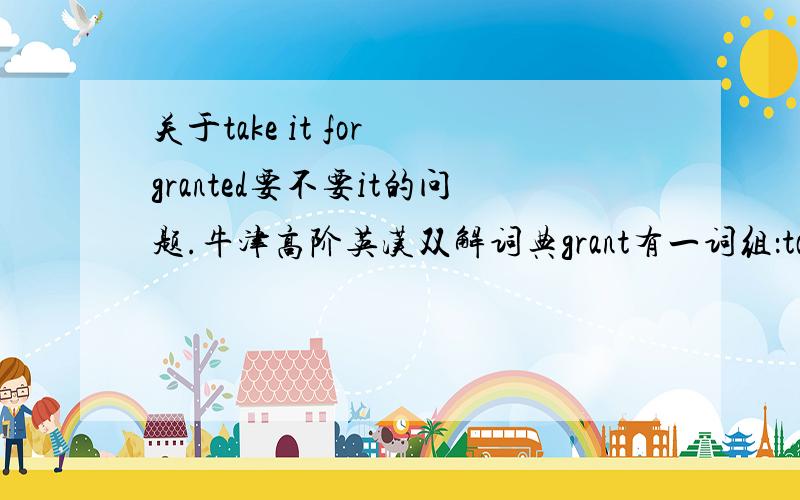 关于take it for granted要不要it的问题.牛津高阶英汉双解词典grant有一词组：take sth for granted,当它作为认为某事属实讲时,有个例句：I take it for granted you have read this book.我认为你一定读过这本书.