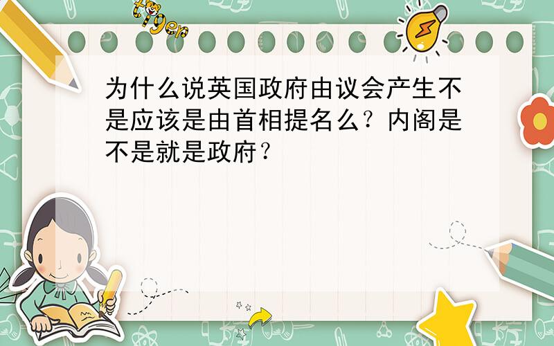 为什么说英国政府由议会产生不是应该是由首相提名么？内阁是不是就是政府？