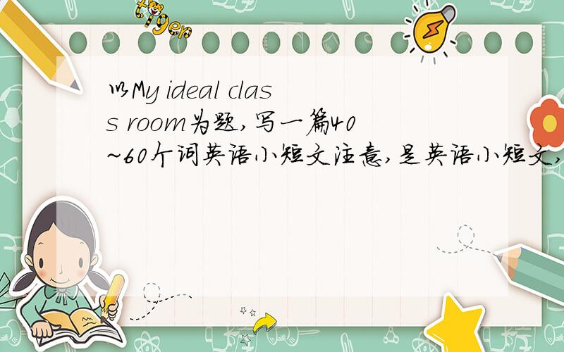 以My ideal class room为题,写一篇40~60个词英语小短文注意,是英语小短文,ideal classroom ,意思是我理想的教室 尽量在9点以前写完吧,