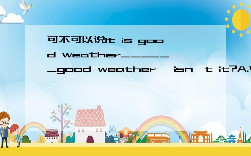 可不可以说It is good weather______good weather ,isn't it?A.What B.It is 我知道可以选A ,但为什么不能选B?