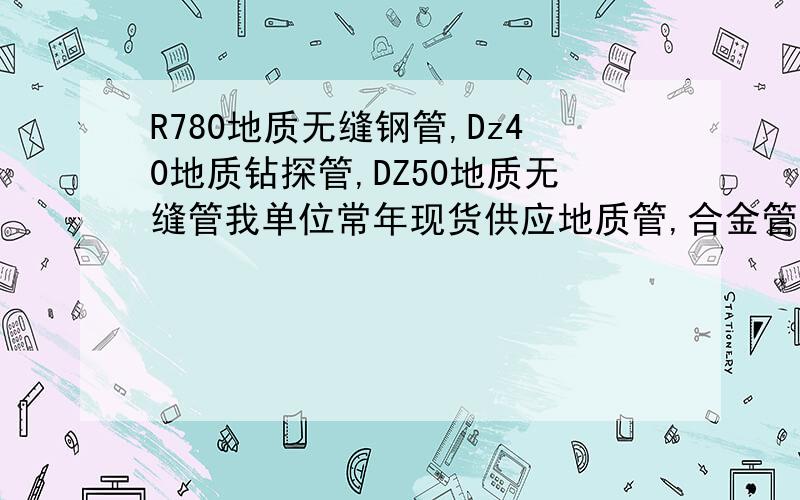 R780地质无缝钢管,Dz40地质钻探管,DZ50地质无缝管我单位常年现货供应地质管,合金管,无缝管,高压锅炉管,规格齐全,量大还可根据客户要求直接在厂家定做.022-58052118