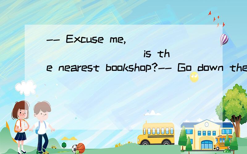 -- Excuse me,_________ is the nearest bookshop?-- Go down the street and turn left at the second corner.A.how B.what C.where D.who