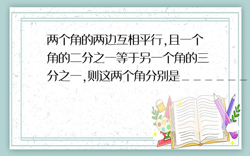 两个角的两边互相平行,且一个角的二分之一等于另一个角的三分之一,则这两个角分别是_______.