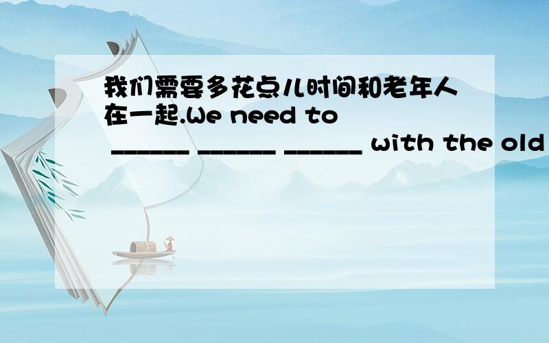 我们需要多花点儿时间和老年人在一起.We need to ______ ______ ______ with the old people.