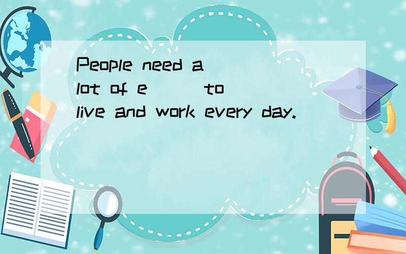 People need a lot of e___to live and work every day.