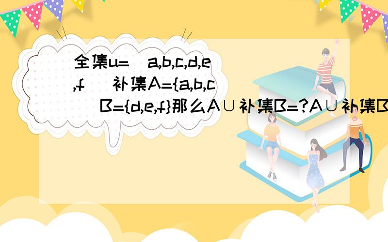 全集u=[a,b,c,d,e,f] 补集A={a,b,c] B={d,e,f}那么A∪补集B=?A∪补集B=?