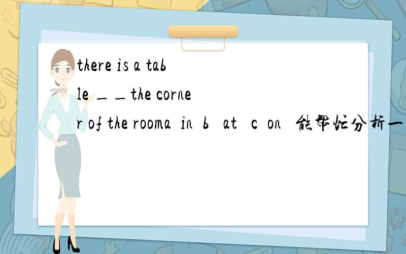 there is a table __the corner of the rooma  in  b   at   c  on   能帮忙分析一下不同介词构成的关于corner的短语吧.谢谢.