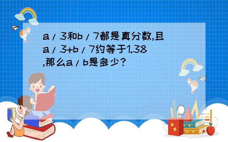 a/3和b/7都是真分数,且a/3+b/7约等于1.38,那么a/b是多少?