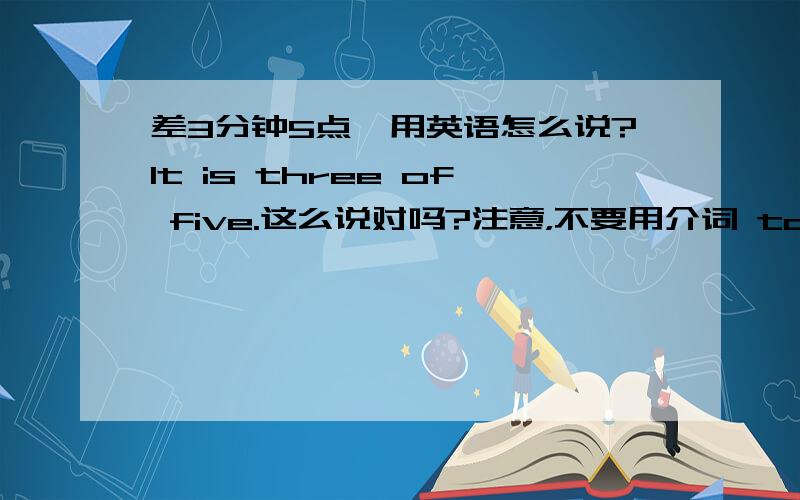 差3分钟5点,用英语怎么说?It is three of five.这么说对吗?注意，不要用介词 to，就用介词 of，可以吗？