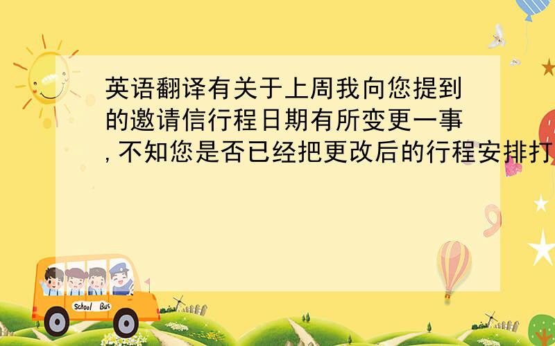 英语翻译有关于上周我向您提到的邀请信行程日期有所变更一事,不知您是否已经把更改后的行程安排打印到了公司的信笺纸上,和是否已经在这份新的邀请信上签好了字