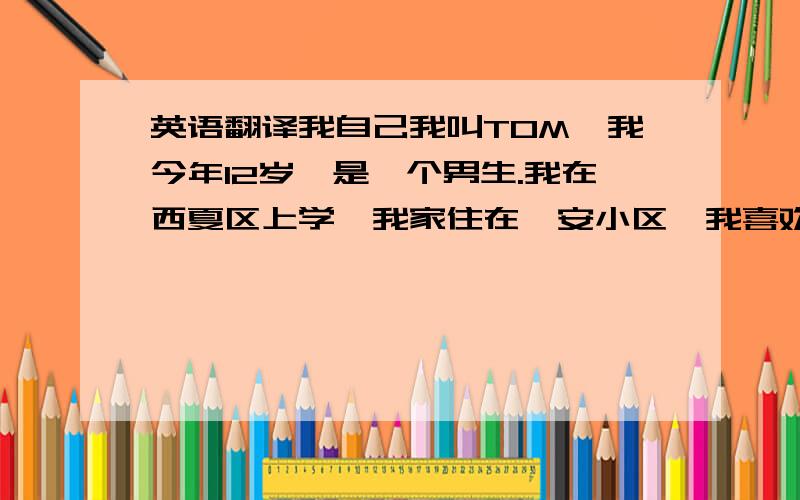 英语翻译我自己我叫TOM,我今年12岁,是一个男生.我在西夏区上学,我家住在怡安小区,我喜欢蓝色,喜欢穿牛仔裤,爱吃西瓜……这就是我!