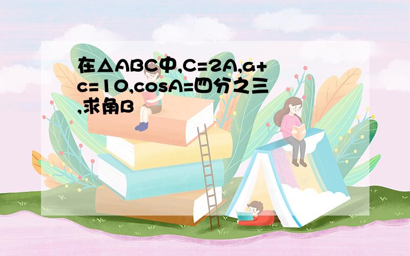 在△ABC中,C=2A,a+c=10,cosA=四分之三,求角B