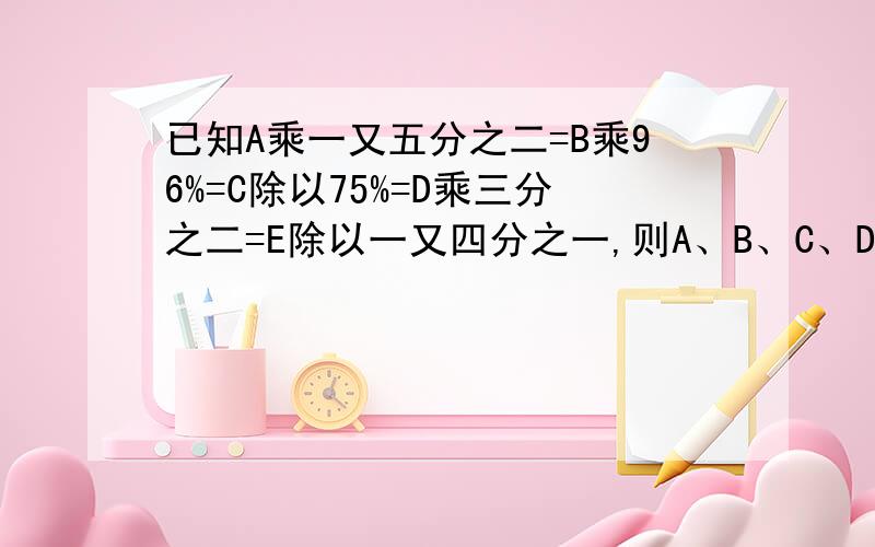 已知A乘一又五分之二=B乘96%=C除以75%=D乘三分之二=E除以一又四分之一,则A、B、C、D、E这五个数从小到大的则A、B、C、D、E这五个数从小到大的排列顺序为