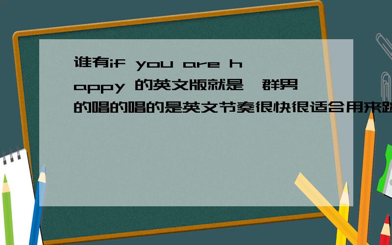 谁有if you are happy 的英文版就是一群男的唱的唱的是英文节奏很快很适合用来跳舞的谁有?如果有可不可以告诉我呢