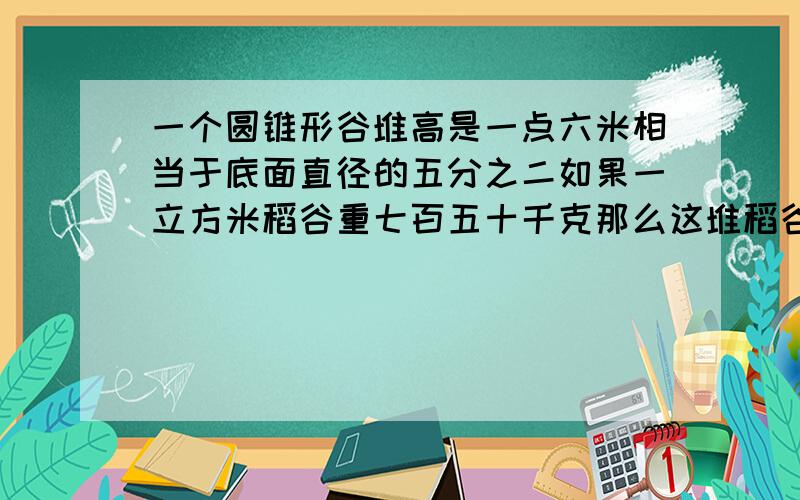 一个圆锥形谷堆高是一点六米相当于底面直径的五分之二如果一立方米稻谷重七百五十千克那么这堆稻谷重多少千克