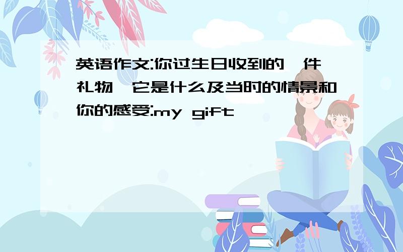 英语作文:你过生日收到的一件礼物,它是什么及当时的情景和你的感受:my gift