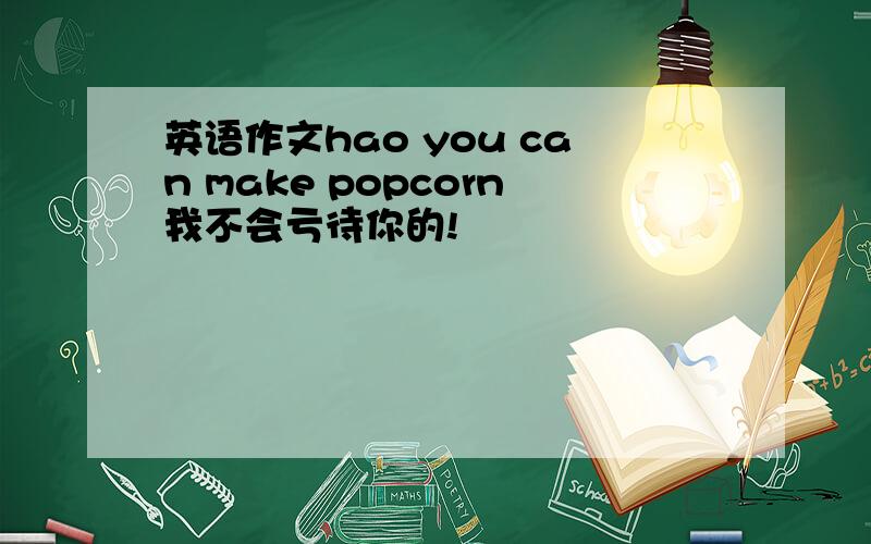 英语作文hao you can make popcorn我不会亏待你的!