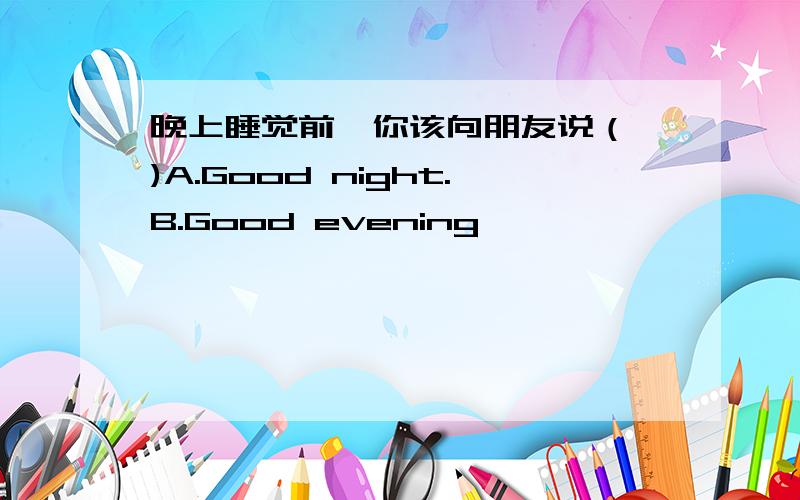 晚上睡觉前,你该向朋友说（ )A.Good night.B.Good evening