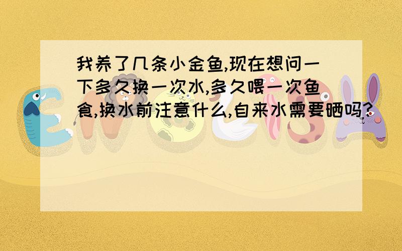 我养了几条小金鱼,现在想问一下多久换一次水,多久喂一次鱼食,换水前注意什么,自来水需要晒吗?