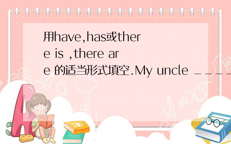 用have,has或there is ,there are 的适当形式填空.My uncle ____a toy shop._____,_____many toys there.