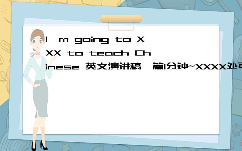 I'm going to XXX to teach Chinese 英文演讲稿一篇1分钟~XXXX处可以是USA,UK,Canada或Australia~在演讲中可以讲述想去这个国家的哪一个城市生活或是教学,打算去游览的景点,以及在这个国家想实现的梦想~