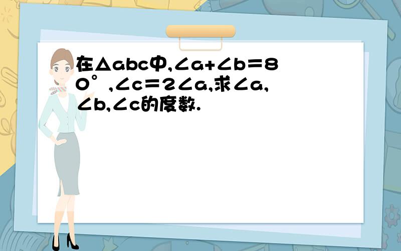 在△abc中,∠a+∠b＝80°,∠c＝2∠a,求∠a,∠b,∠c的度数.