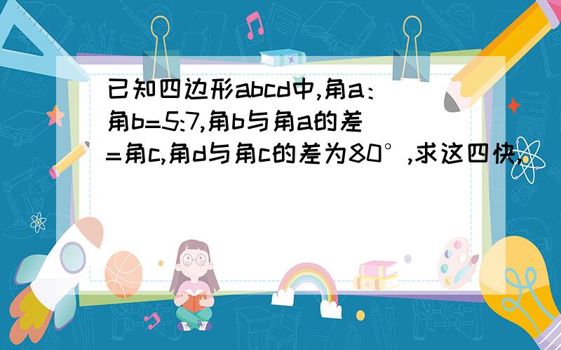 已知四边形abcd中,角a：角b=5:7,角b与角a的差=角c,角d与角c的差为80°,求这四快,