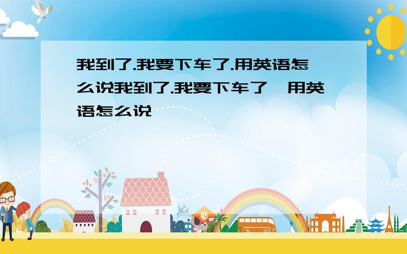 我到了.我要下车了.用英语怎么说我到了.我要下车了,用英语怎么说