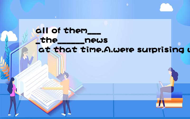 all of them____the______news at that time.A.were surprising with;excitedB.were surprised at;exciting C.were surprising with; excitedD.were surprising at;exciting打错了,A是were surprised with;excited