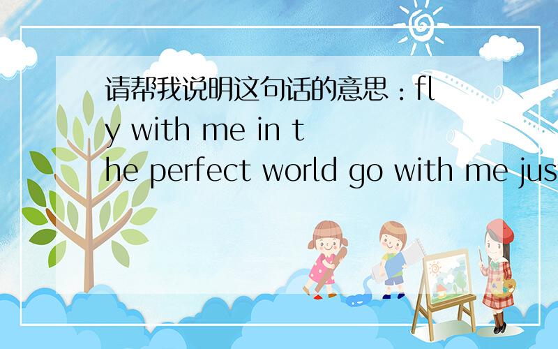 请帮我说明这句话的意思：fly with me in the perfect world go with me just like a bird请帮我说明 这句话的意思：fly with me in the perfect world go with me just like a bird