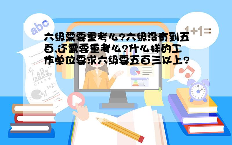 六级需要重考么?六级没有到五百,还需要重考么?什么样的工作单位要求六级要五百三以上?