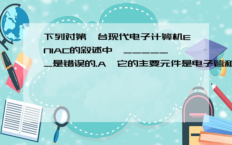 下列对第一台现代电子计算机ENIAC的叙述中,______是错误的.A、它的主要元件是电子管和继电管 B、它的主要工件原理是冯 诺依曼原理 C、1946年在美国诞生 D、指令系统是用二进制代码进行编码