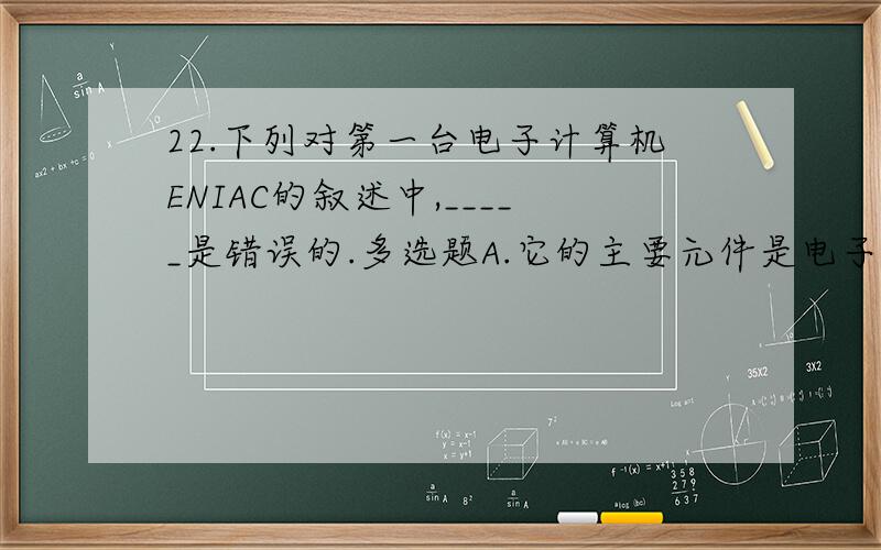 22.下列对第一台电子计算机ENIAC的叙述中,_____是错误的.多选题A.它的主要元件是电子管和继电器B.它的主要工作原理是存储程序和程序控制C.它是1946年在美国发明的D.它的主要是数据处理