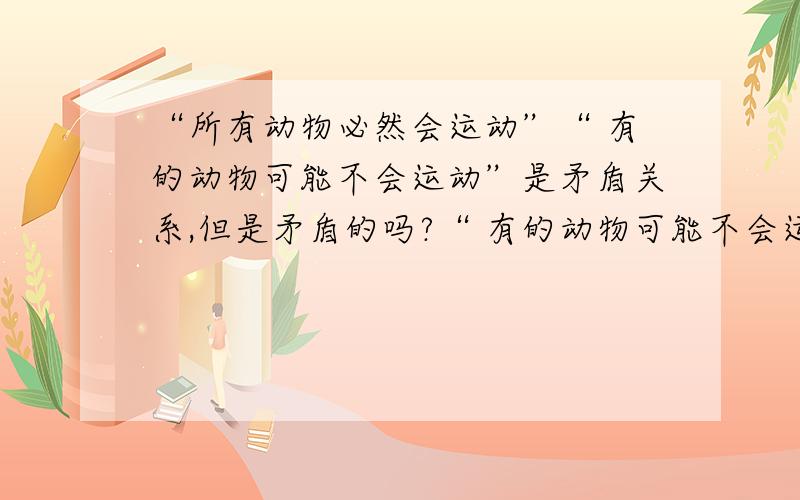 “所有动物必然会运动”“ 有的动物可能不会运动”是矛盾关系,但是矛盾的吗?“ 有的动物可能不会运动”包含都这些动物都会运动的情况,应该和“所有动物必然会运动”不矛盾,为什么却