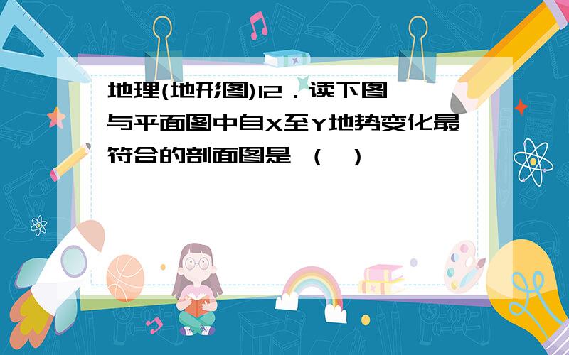 地理(地形图)12．读下图,与平面图中自X至Y地势变化最符合的剖面图是 （ ）