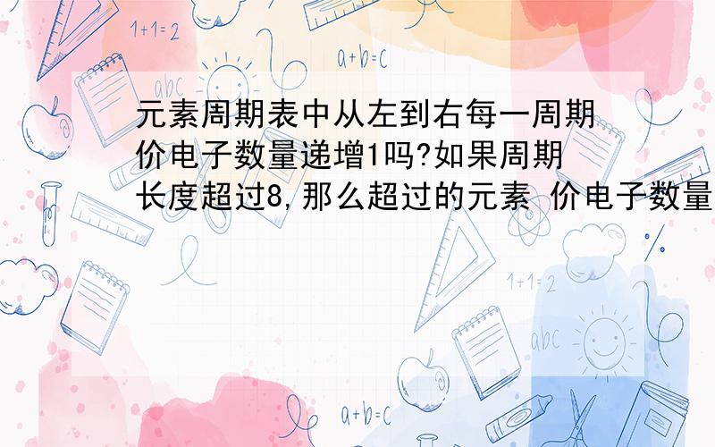 元素周期表中从左到右每一周期价电子数量递增1吗?如果周期长度超过8,那么超过的元素 价电子数量怎样?